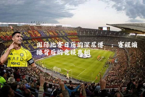 国际比赛日历的深层博弈：赛程编排背后的竞技真相