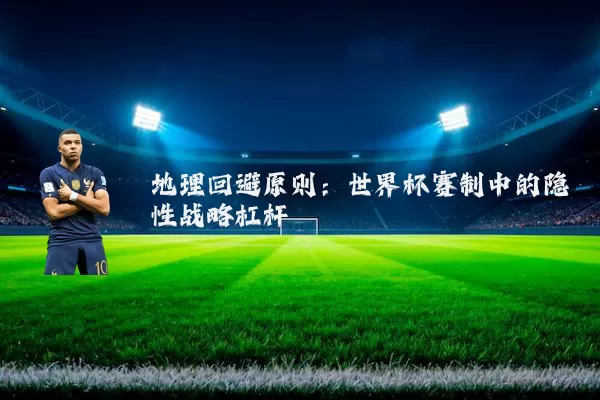 地理回避原则:世界杯赛制中的隐性战略杠杆
