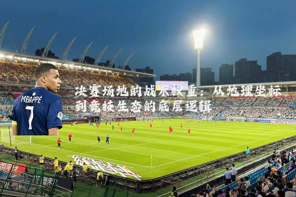 决赛场地的战术权重:从地理坐标到竞技生态的底层逻辑