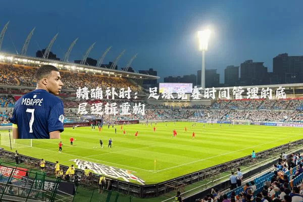 精确补时：足球竞赛时间管理的底层逻辑重构